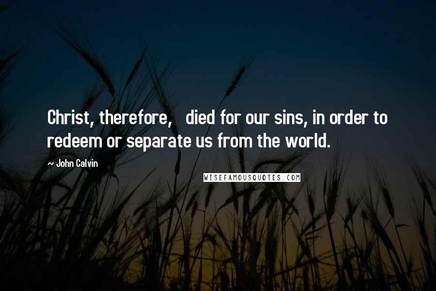 John Calvin Quotes: Christ, therefore,   died for our sins, in order to redeem or separate us from the world.