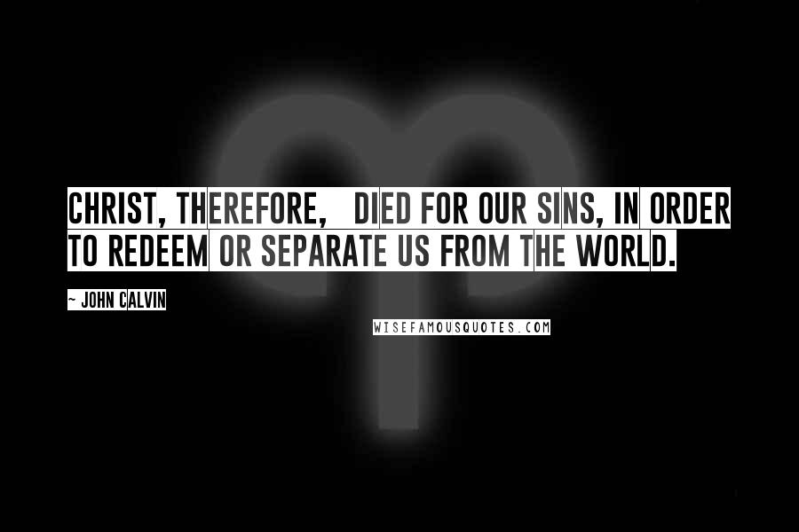 John Calvin Quotes: Christ, therefore,   died for our sins, in order to redeem or separate us from the world.