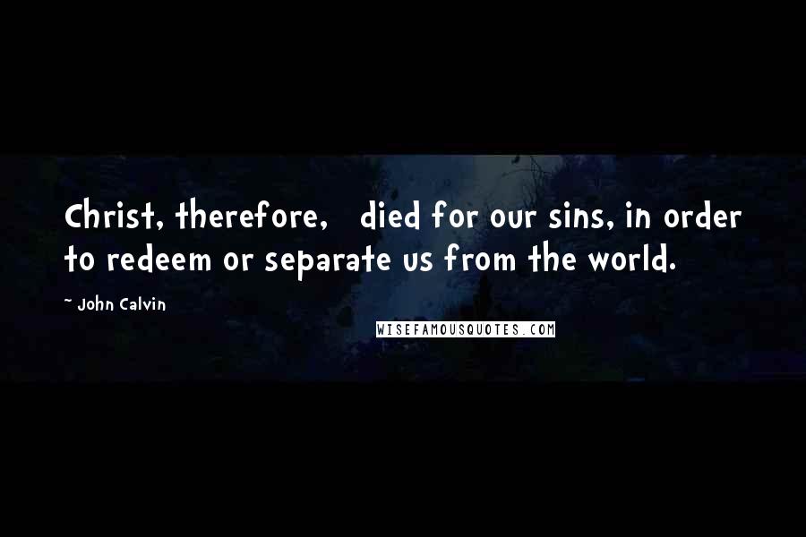 John Calvin Quotes: Christ, therefore,   died for our sins, in order to redeem or separate us from the world.