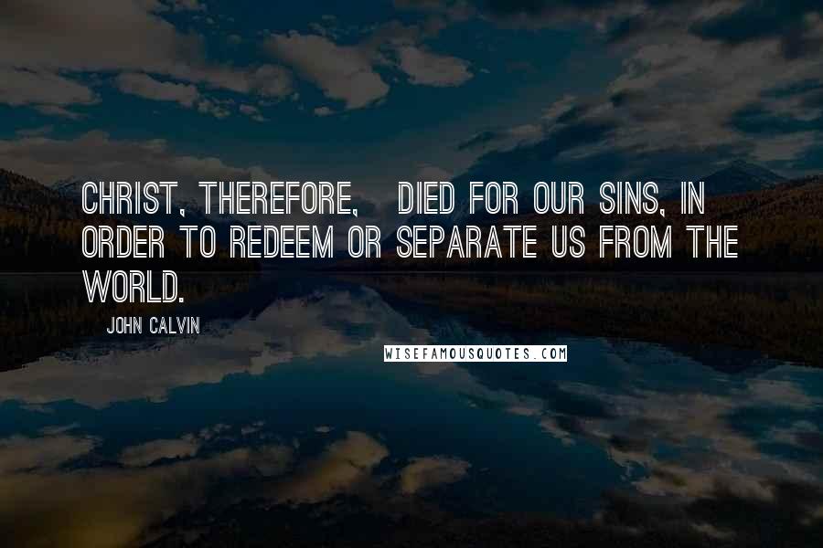 John Calvin Quotes: Christ, therefore,   died for our sins, in order to redeem or separate us from the world.