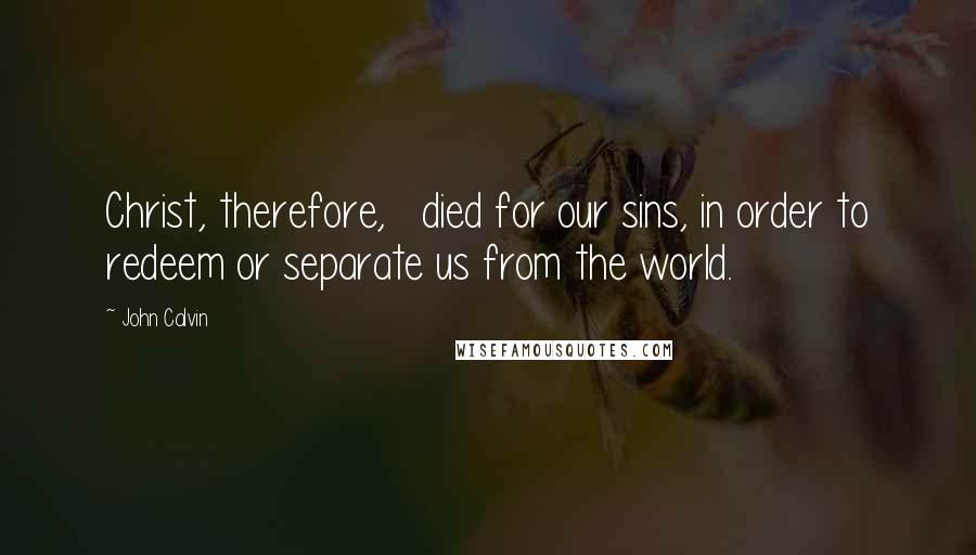 John Calvin Quotes: Christ, therefore,   died for our sins, in order to redeem or separate us from the world.