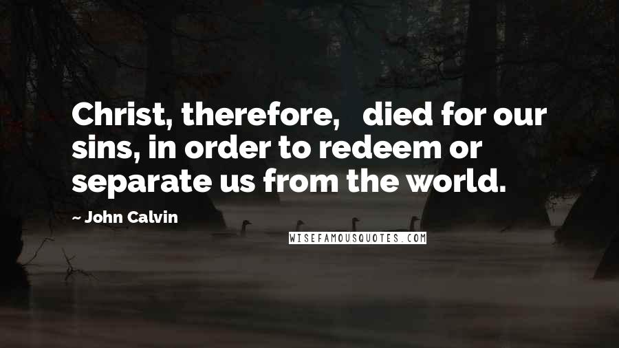 John Calvin Quotes: Christ, therefore,   died for our sins, in order to redeem or separate us from the world.