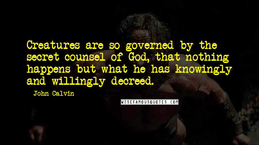 John Calvin Quotes: Creatures are so governed by the secret counsel of God, that nothing happens but what he has knowingly and willingly decreed.