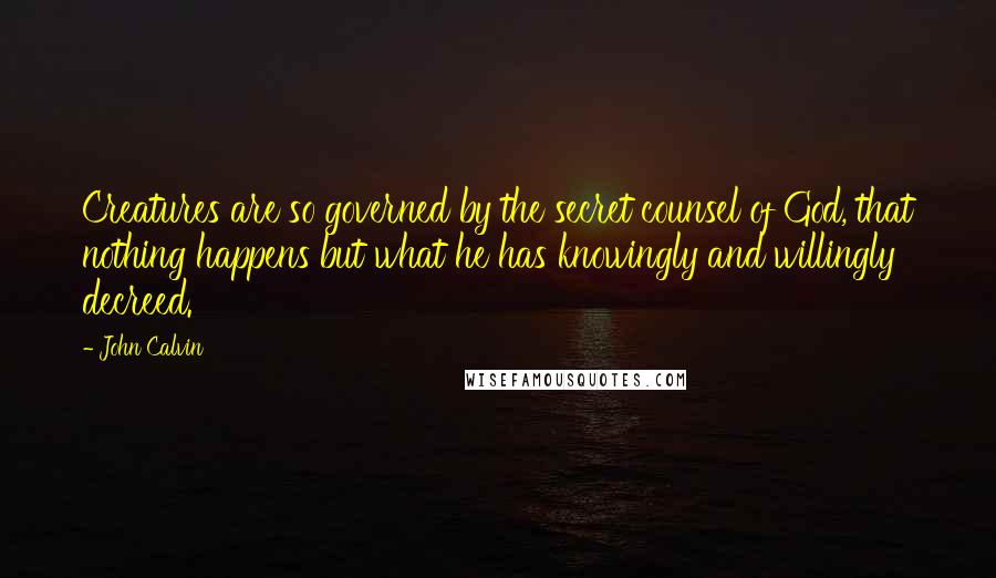 John Calvin Quotes: Creatures are so governed by the secret counsel of God, that nothing happens but what he has knowingly and willingly decreed.