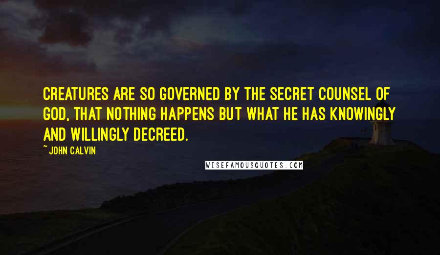 John Calvin Quotes: Creatures are so governed by the secret counsel of God, that nothing happens but what he has knowingly and willingly decreed.