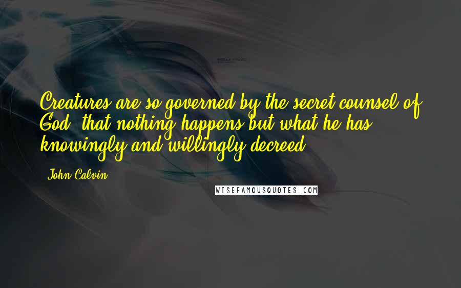 John Calvin Quotes: Creatures are so governed by the secret counsel of God, that nothing happens but what he has knowingly and willingly decreed.