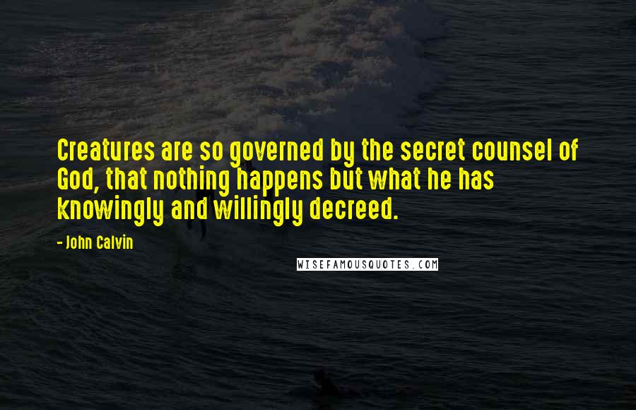 John Calvin Quotes: Creatures are so governed by the secret counsel of God, that nothing happens but what he has knowingly and willingly decreed.