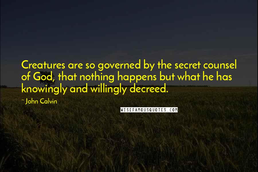 John Calvin Quotes: Creatures are so governed by the secret counsel of God, that nothing happens but what he has knowingly and willingly decreed.