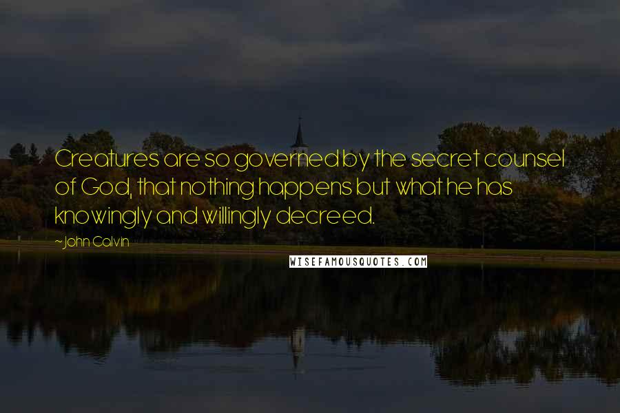 John Calvin Quotes: Creatures are so governed by the secret counsel of God, that nothing happens but what he has knowingly and willingly decreed.