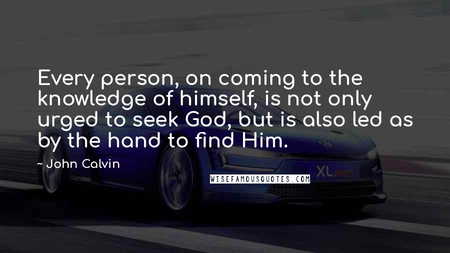 John Calvin Quotes: Every person, on coming to the knowledge of himself, is not only urged to seek God, but is also led as by the hand to find Him.