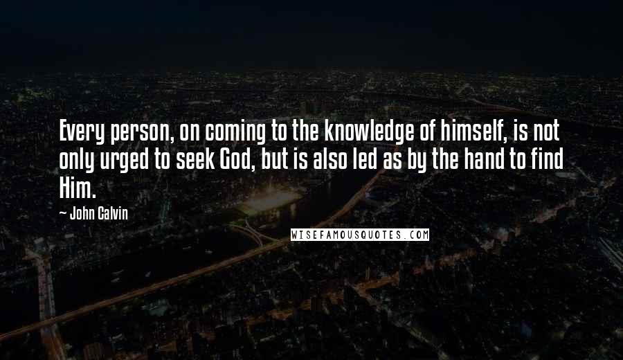 John Calvin Quotes: Every person, on coming to the knowledge of himself, is not only urged to seek God, but is also led as by the hand to find Him.