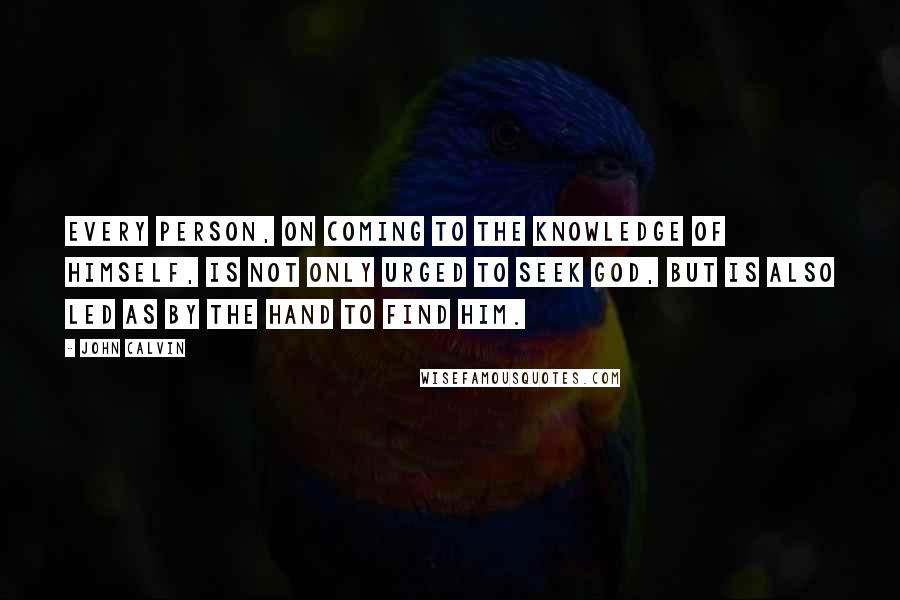 John Calvin Quotes: Every person, on coming to the knowledge of himself, is not only urged to seek God, but is also led as by the hand to find Him.