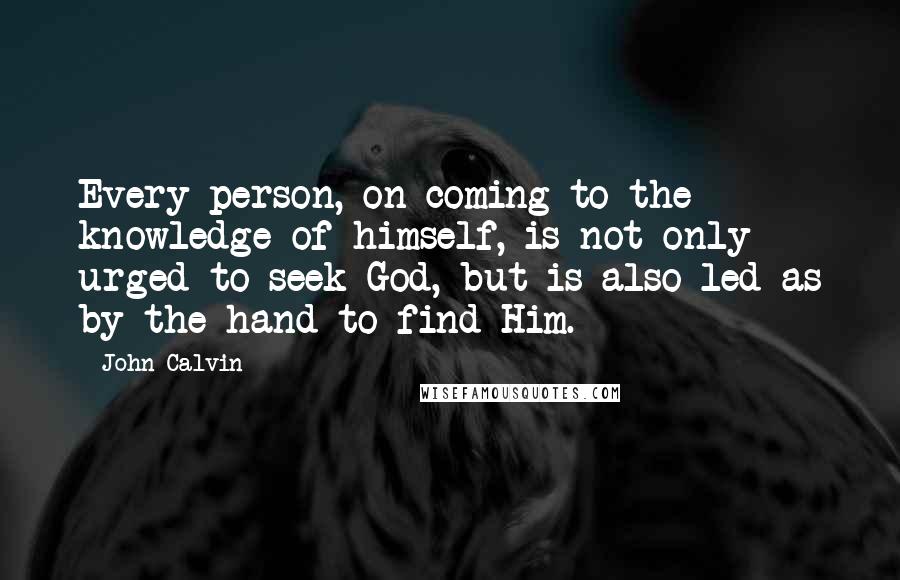 John Calvin Quotes: Every person, on coming to the knowledge of himself, is not only urged to seek God, but is also led as by the hand to find Him.