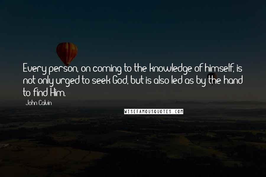 John Calvin Quotes: Every person, on coming to the knowledge of himself, is not only urged to seek God, but is also led as by the hand to find Him.