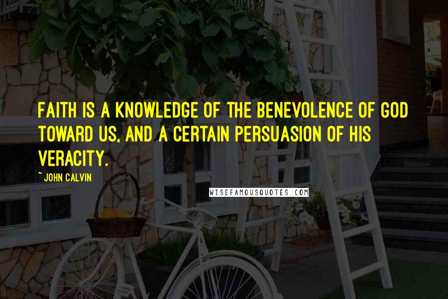 John Calvin Quotes: Faith is a knowledge of the benevolence of God toward us, and a certain persuasion of His veracity.