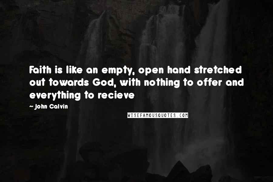 John Calvin Quotes: Faith is like an empty, open hand stretched out towards God, with nothing to offer and everything to recieve