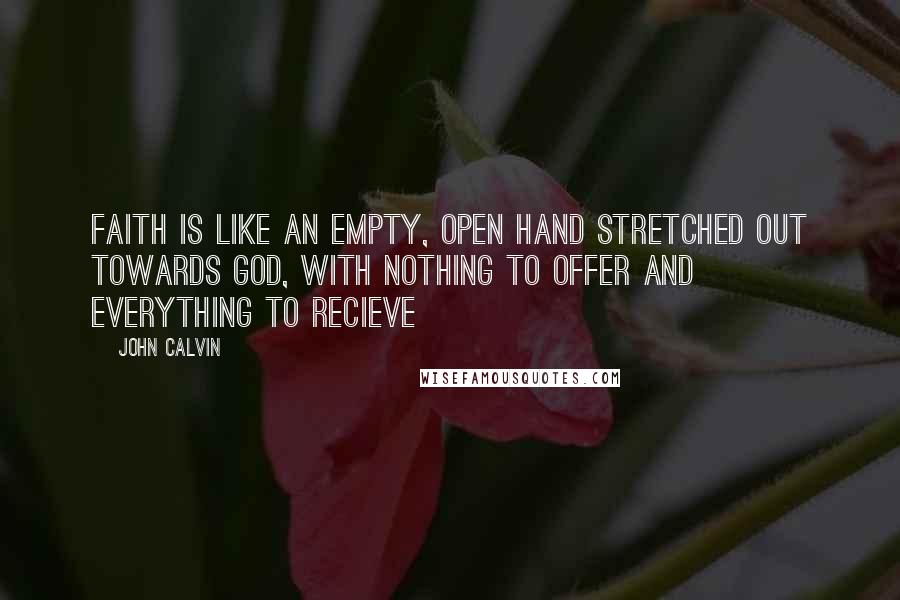 John Calvin Quotes: Faith is like an empty, open hand stretched out towards God, with nothing to offer and everything to recieve