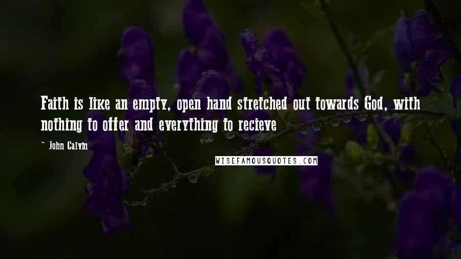 John Calvin Quotes: Faith is like an empty, open hand stretched out towards God, with nothing to offer and everything to recieve