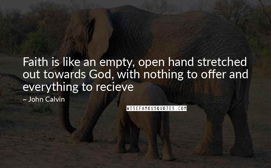 John Calvin Quotes: Faith is like an empty, open hand stretched out towards God, with nothing to offer and everything to recieve