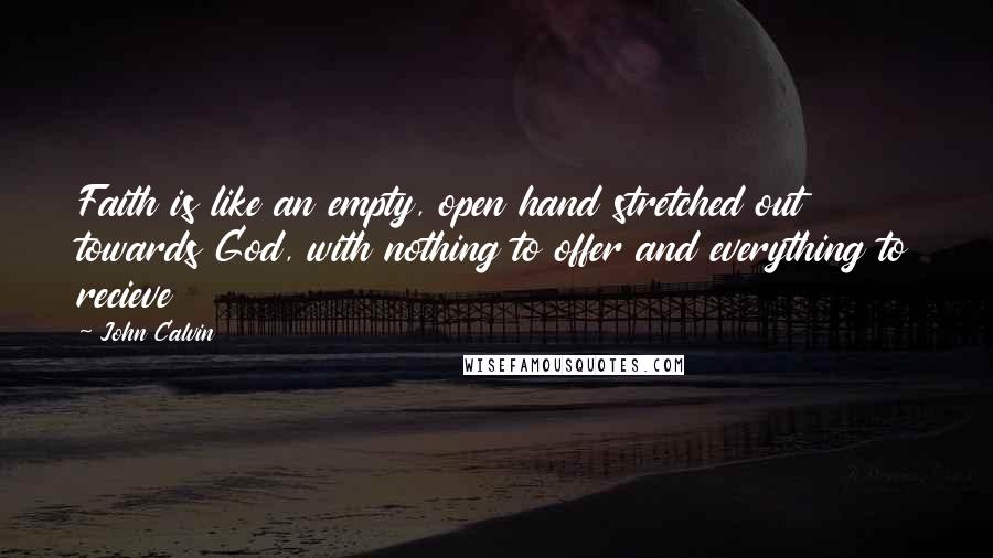 John Calvin Quotes: Faith is like an empty, open hand stretched out towards God, with nothing to offer and everything to recieve