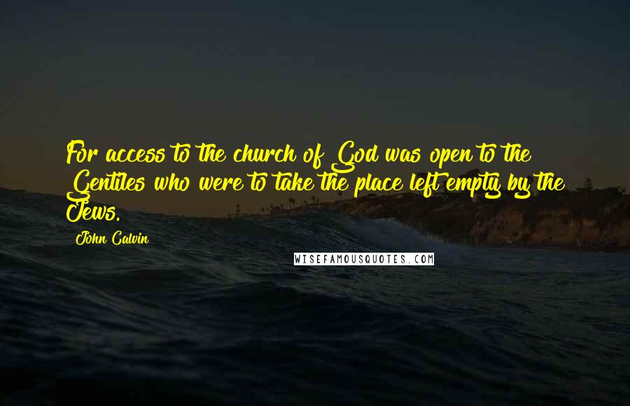 John Calvin Quotes: For access to the church of God was open to the Gentiles who were to take the place left empty by the Jews.