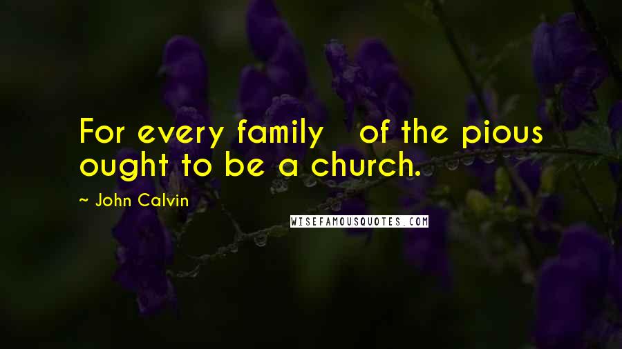 John Calvin Quotes: For every family of the pious ought to be a church.