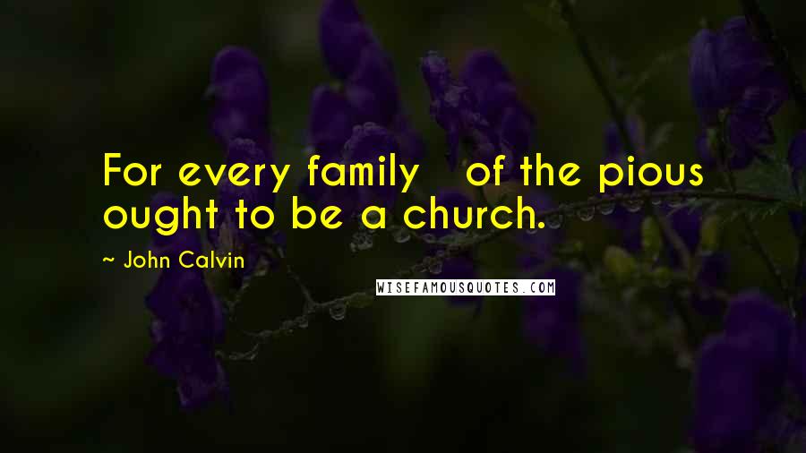 John Calvin Quotes: For every family   of the pious ought to be a church.