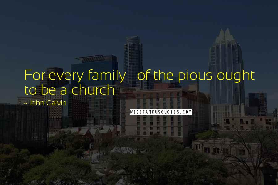 John Calvin Quotes: For every family   of the pious ought to be a church.