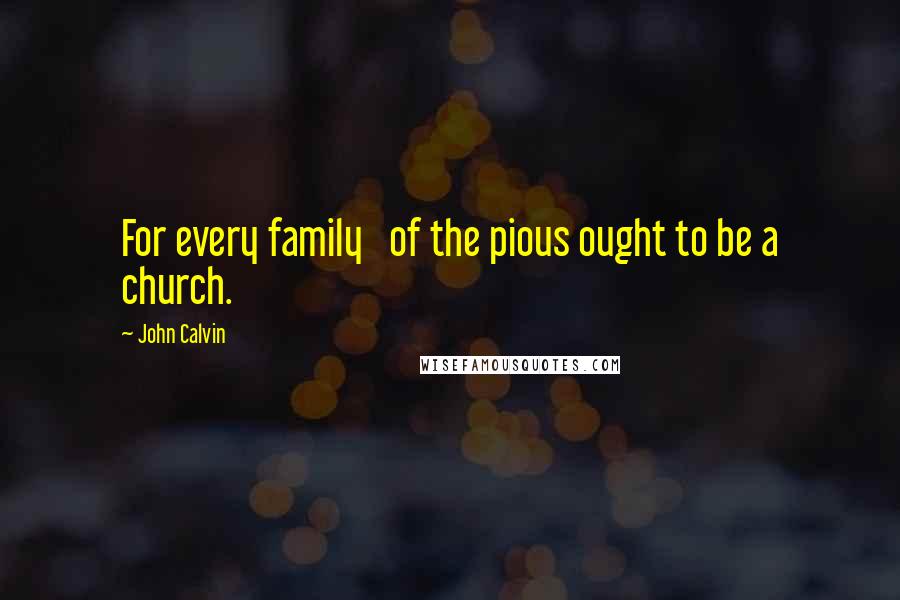 John Calvin Quotes: For every family   of the pious ought to be a church.