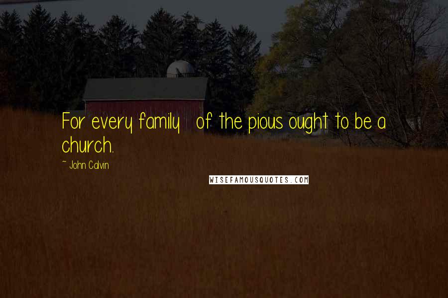 John Calvin Quotes: For every family   of the pious ought to be a church.