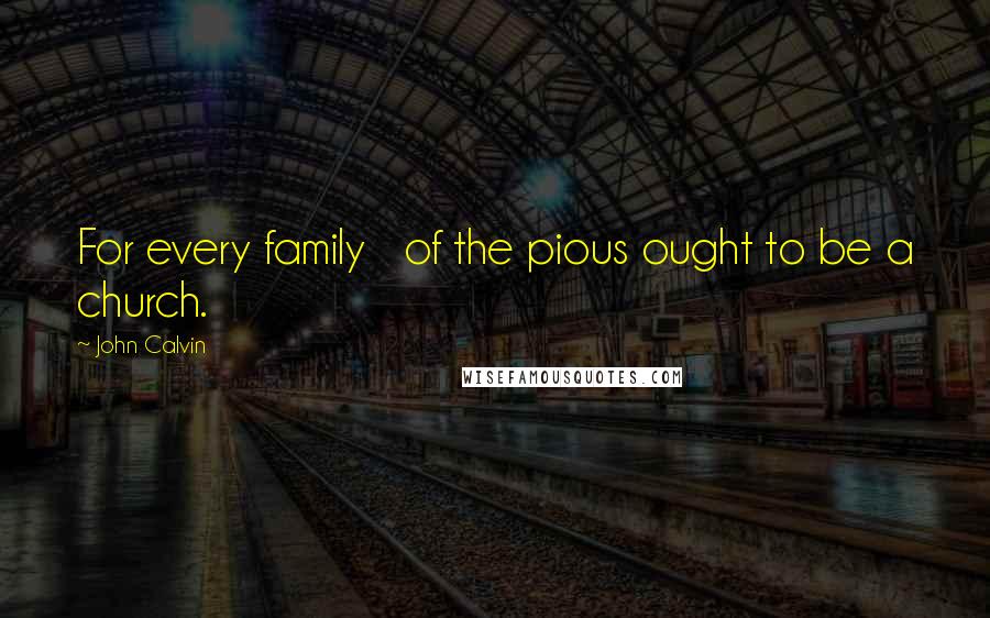 John Calvin Quotes: For every family   of the pious ought to be a church.