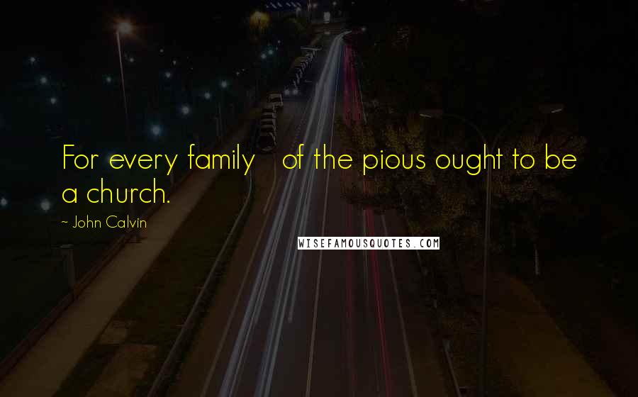 John Calvin Quotes: For every family   of the pious ought to be a church.