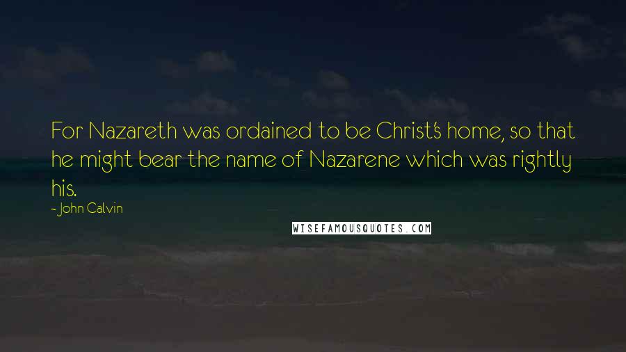 John Calvin Quotes: For Nazareth was ordained to be Christ's home, so that he might bear the name of Nazarene which was rightly his.