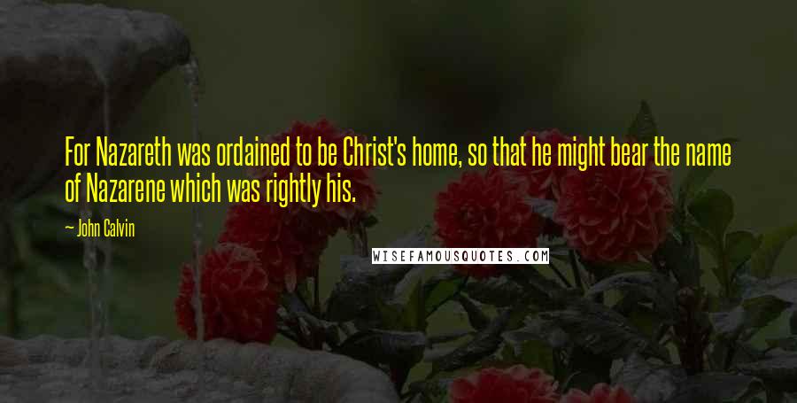 John Calvin Quotes: For Nazareth was ordained to be Christ's home, so that he might bear the name of Nazarene which was rightly his.