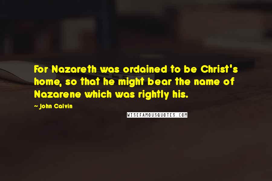 John Calvin Quotes: For Nazareth was ordained to be Christ's home, so that he might bear the name of Nazarene which was rightly his.