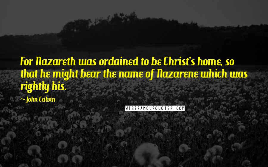 John Calvin Quotes: For Nazareth was ordained to be Christ's home, so that he might bear the name of Nazarene which was rightly his.