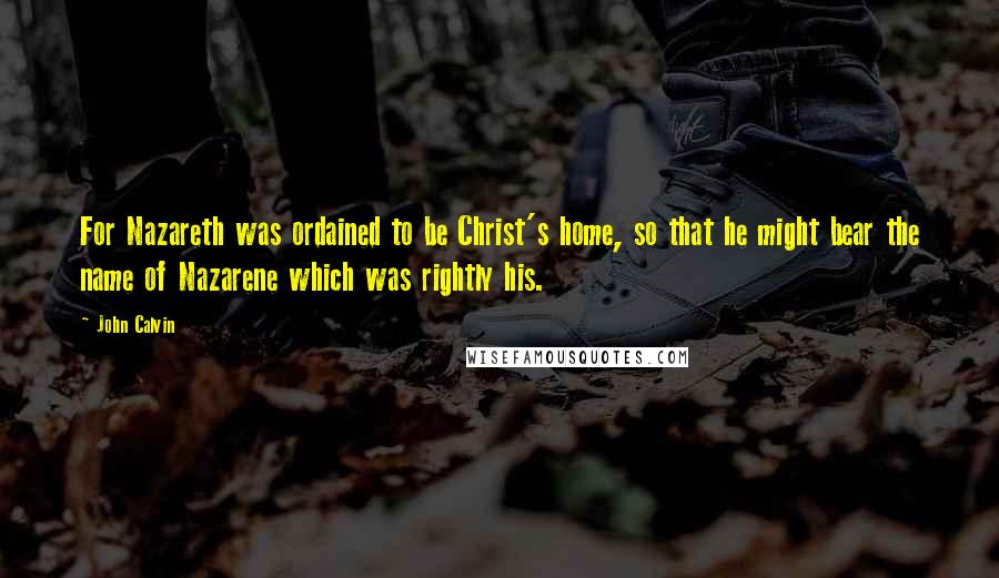 John Calvin Quotes: For Nazareth was ordained to be Christ's home, so that he might bear the name of Nazarene which was rightly his.