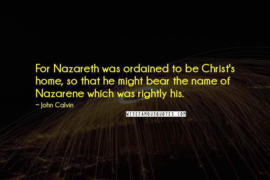 John Calvin Quotes: For Nazareth was ordained to be Christ's home, so that he might bear the name of Nazarene which was rightly his.