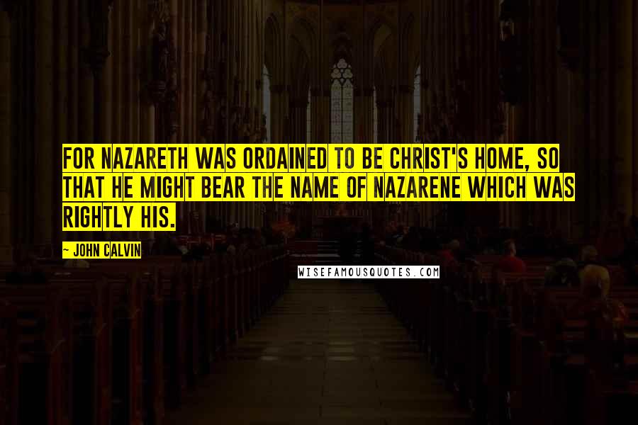 John Calvin Quotes: For Nazareth was ordained to be Christ's home, so that he might bear the name of Nazarene which was rightly his.