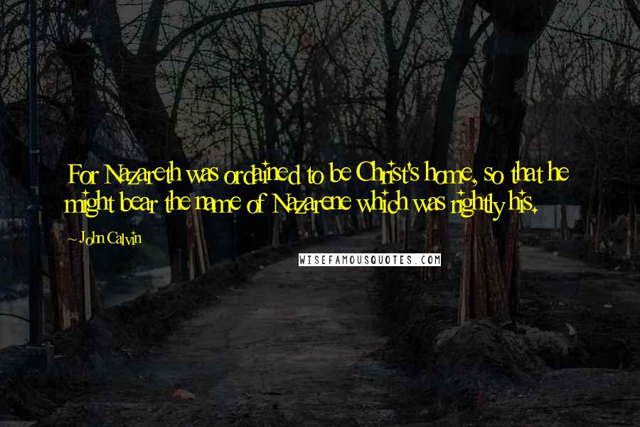 John Calvin Quotes: For Nazareth was ordained to be Christ's home, so that he might bear the name of Nazarene which was rightly his.