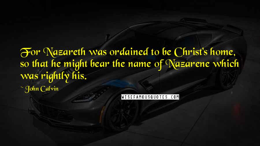 John Calvin Quotes: For Nazareth was ordained to be Christ's home, so that he might bear the name of Nazarene which was rightly his.