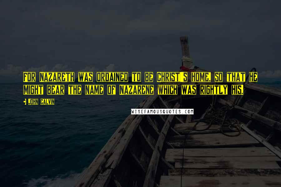John Calvin Quotes: For Nazareth was ordained to be Christ's home, so that he might bear the name of Nazarene which was rightly his.