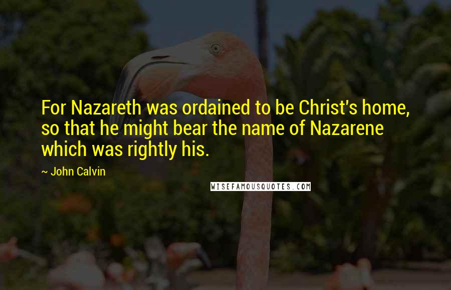 John Calvin Quotes: For Nazareth was ordained to be Christ's home, so that he might bear the name of Nazarene which was rightly his.