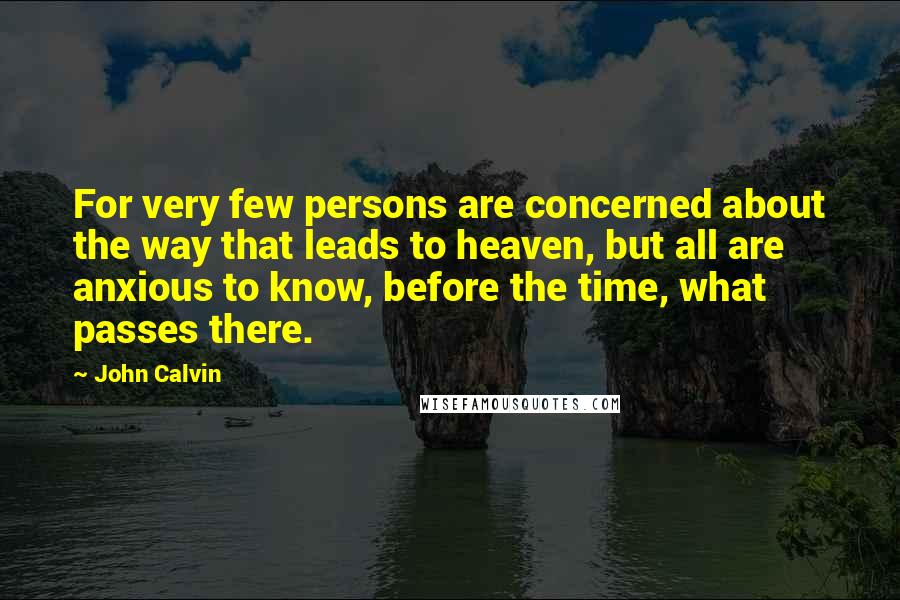 John Calvin Quotes: For very few persons are concerned about the way that leads to heaven, but all are anxious to know, before the time, what passes there.