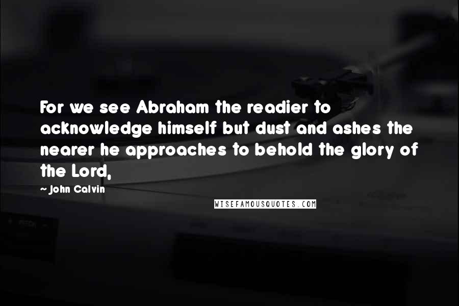 John Calvin Quotes: For we see Abraham the readier to acknowledge himself but dust and ashes the nearer he approaches to behold the glory of the Lord,