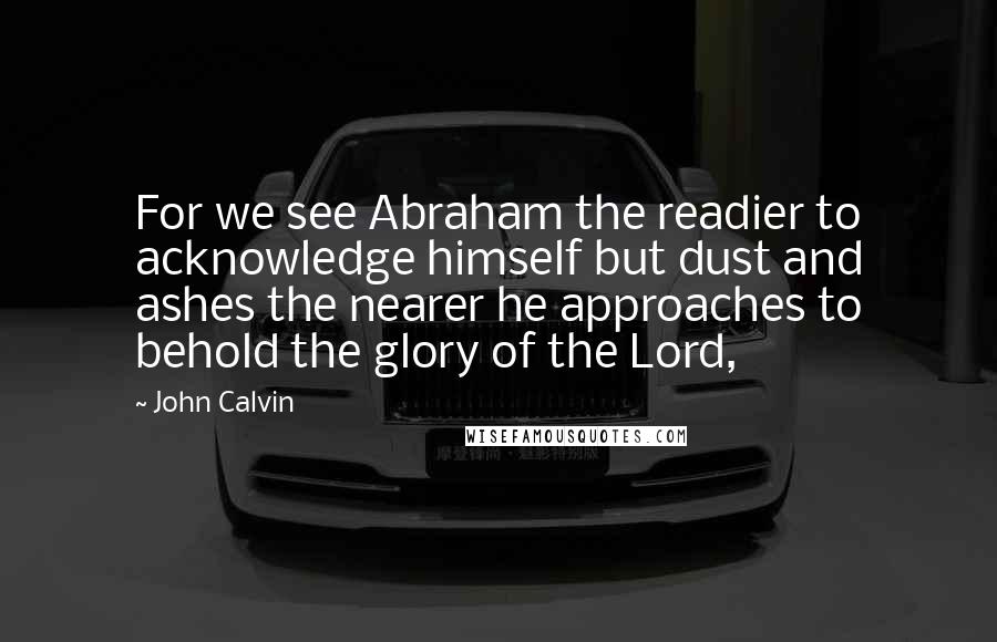 John Calvin Quotes: For we see Abraham the readier to acknowledge himself but dust and ashes the nearer he approaches to behold the glory of the Lord,