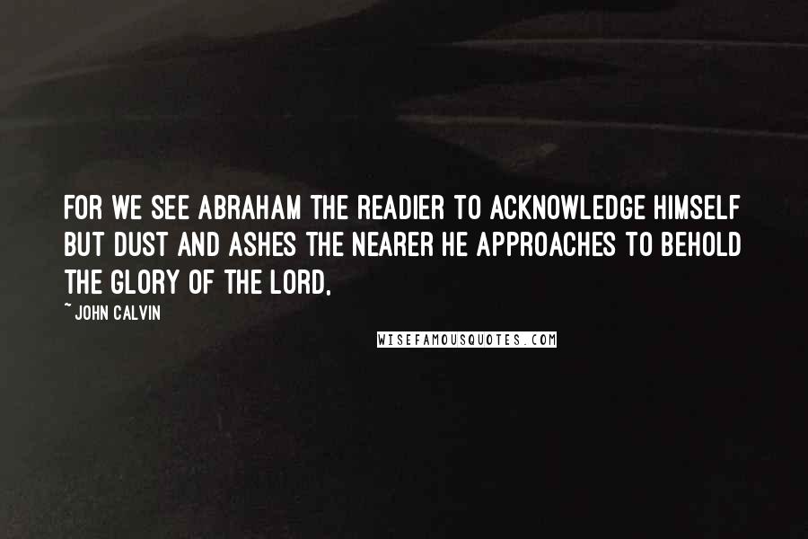 John Calvin Quotes: For we see Abraham the readier to acknowledge himself but dust and ashes the nearer he approaches to behold the glory of the Lord,