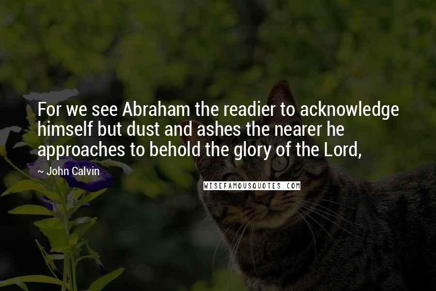 John Calvin Quotes: For we see Abraham the readier to acknowledge himself but dust and ashes the nearer he approaches to behold the glory of the Lord,