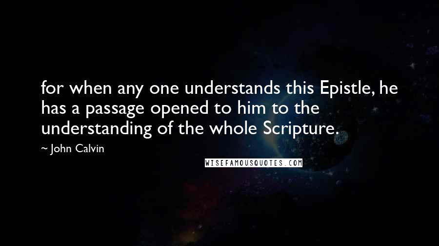 John Calvin Quotes: for when any one understands this Epistle, he has a passage opened to him to the understanding of the whole Scripture.