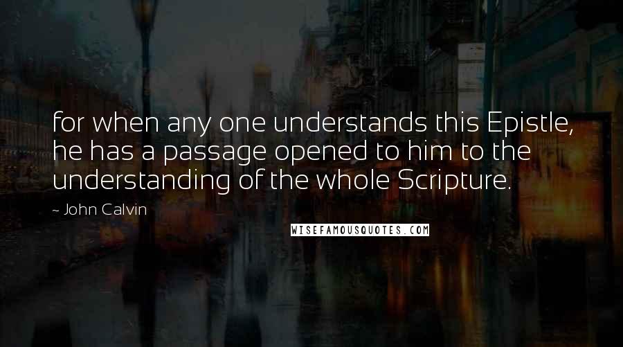 John Calvin Quotes: for when any one understands this Epistle, he has a passage opened to him to the understanding of the whole Scripture.